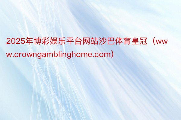 2025年博彩娱乐平台网站沙巴体育皇冠（www.crowngamblinghome.com）