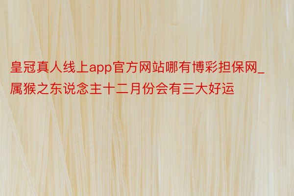 皇冠真人线上app官方网站哪有博彩担保网_属猴之东说念主十二月份会有三大好运