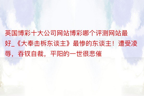 英国博彩十大公司网站博彩哪个评测网站最好_《大奉击柝东谈主》最惨的东谈主！遭受凌辱，吞钗自裁，平阳的一世很悲催