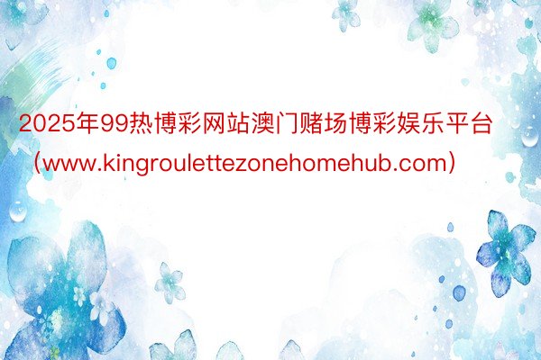 2025年99热博彩网站澳门赌场博彩娱乐平台（www.kingroulettezonehomehub.com）