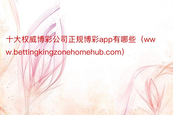 十大权威博彩公司正规博彩app有哪些（www.bettingkingzonehomehub.com）