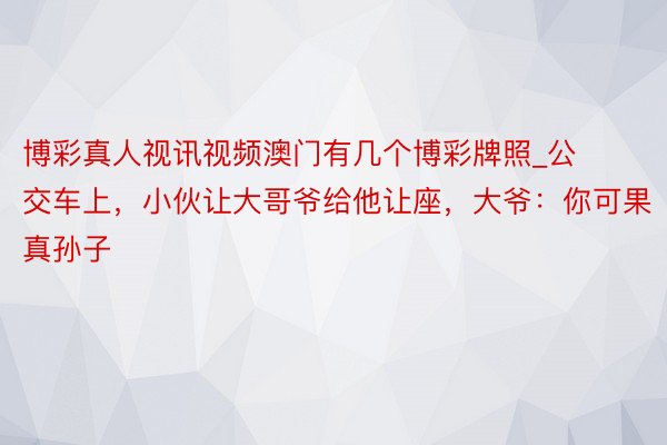 博彩真人视讯视频澳门有几个博彩牌照_公交车上，小伙让大哥爷给他让座，大爷：你可果真孙子