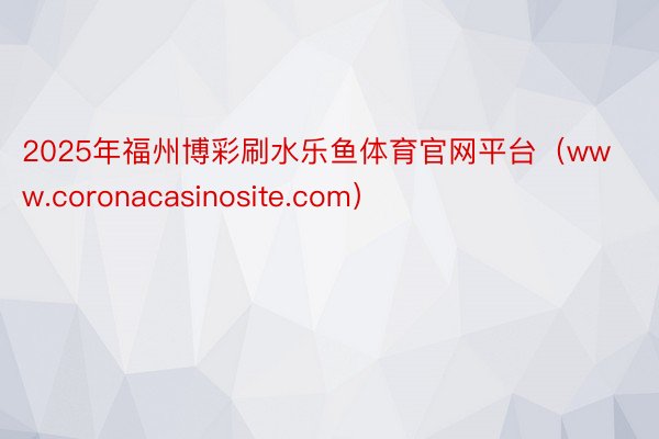 2025年福州博彩刷水乐鱼体育官网平台（www.coronacasinosite.com）