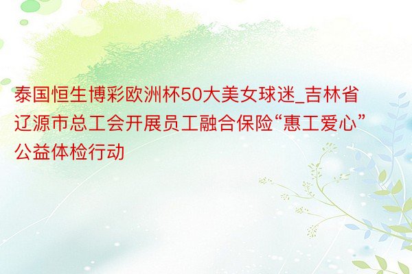 泰国恒生博彩欧洲杯50大美女球迷_吉林省辽源市总工会开展员工融合保险“惠工爱心”公益体检行动