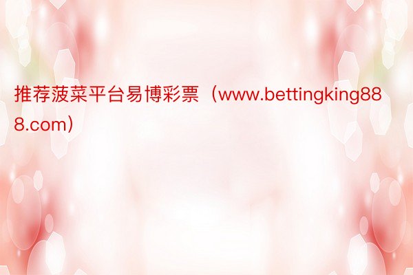 推荐菠菜平台易博彩票(www.bettingking888.com)