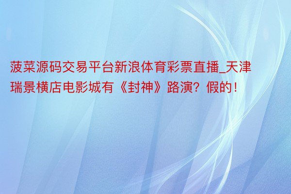 菠菜源码交易平台新浪体育彩票直播_天津瑞景横店电影城有《封神》路演?假的!