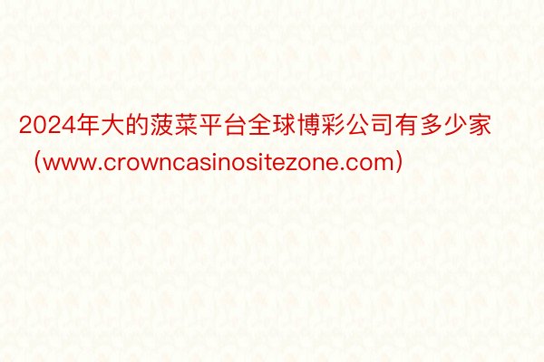 2024年大的菠菜平台全球博彩公司有多少家(www.crowncasinositezone.com)